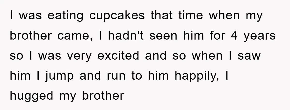I was eating cupcakes that time when my brother came, I hadn't seen him for 4 years so I was very excited and so when I saw him I jump...