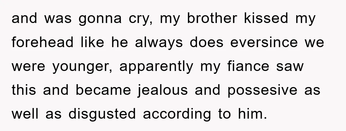 and was gonna cry, my brother kissed my forehead like he always does eversince we were younger, apparently my fiance saw this and became jealous and possesive as well as...