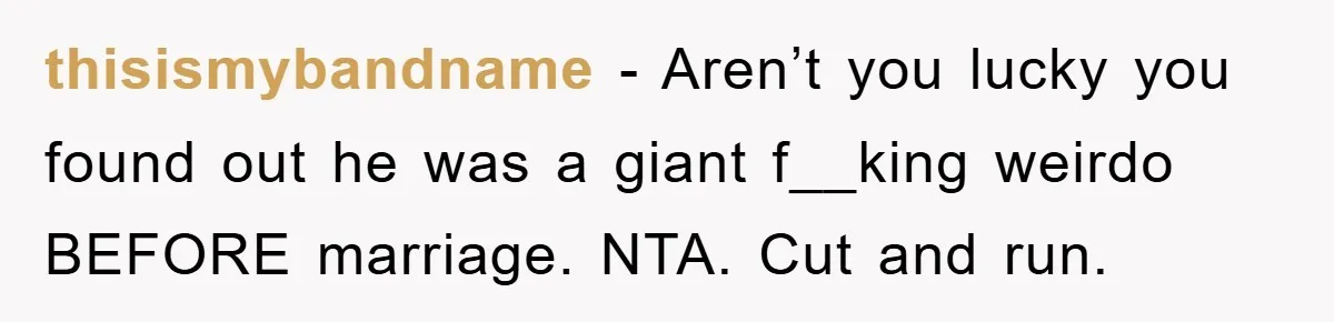 thisismybandname − Aren’t you lucky you found out he was a giant f__king weirdo BEFORE marriage. NTA. Cut and run.