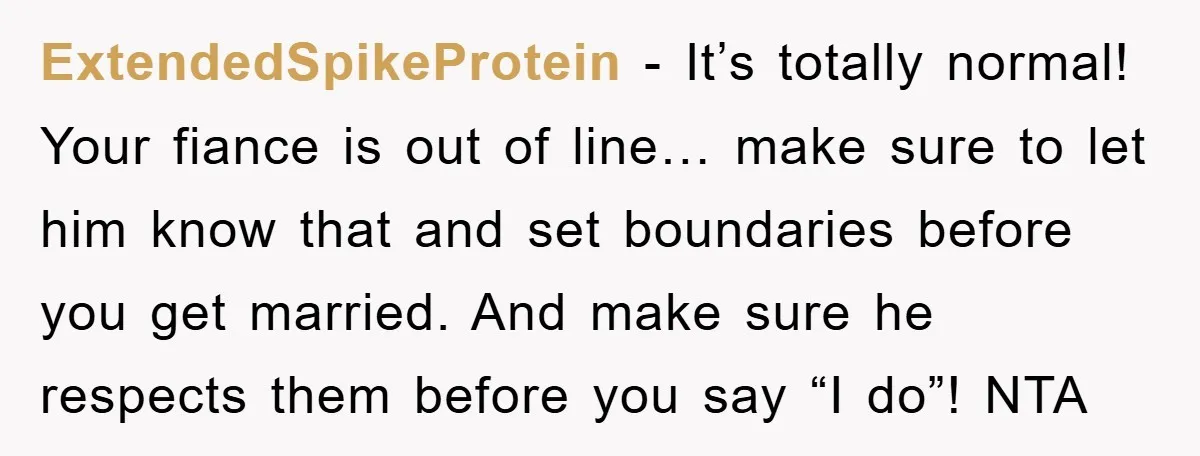 ExtendedSpikeProtein − It’s totally normal! Your fiance is out of line… make sure to let him know that and set boundaries before you get married. And make sure he respects...