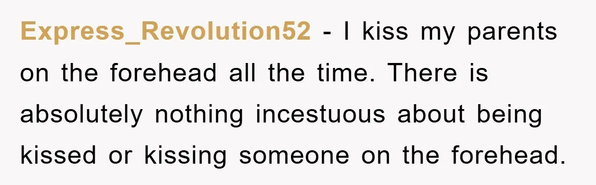 Express_Revolution52 − I kiss my parents on the forehead all the time. There is absolutely nothing incestuous about being kissed or kissing someone on the forehead.