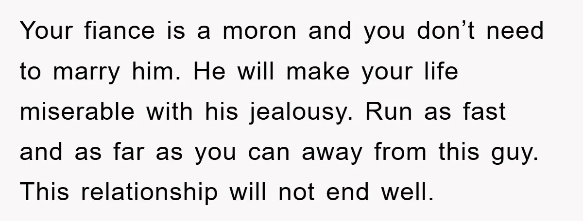 Your fiance is a moron and you don’t need to marry him. He will make your life miserable with his jealousy. Run as fast and as far as you can...
