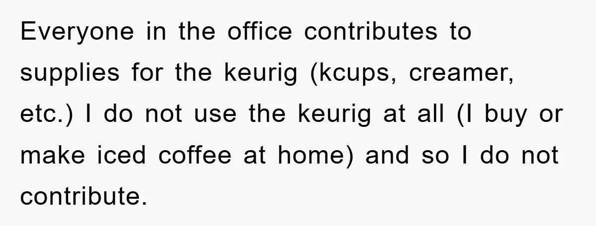 Everyone in the office contributes to supplies for the keurig (kcups, creamer, etc.) I do not use the keurig at all (I buy or make iced coffee at home) and...