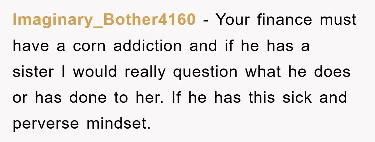 Imaginary_Bother4160 − Your finance must have a corn addiction and if he has a sister I would really question what he does or has done to her. If he has...