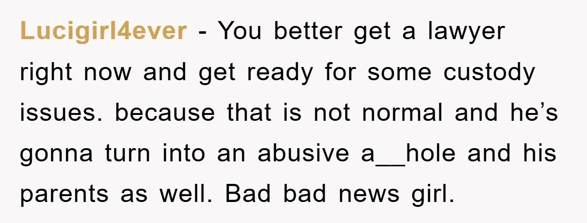 Lucigirl4ever − You better get a lawyer right now and get ready for some custody issues. because that is not normal and he’s gonna turn into an abusive a__hole and...