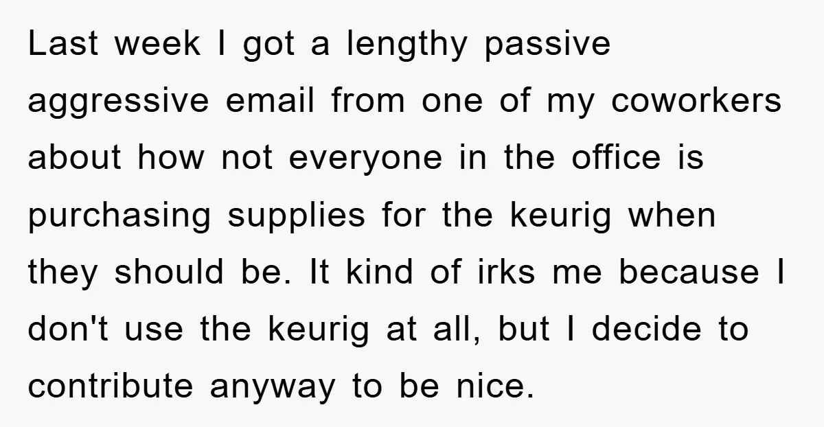 Last week I got a lengthy passive aggressive email from one of my coworkers about how not everyone in the office is purchasing supplies for the keurig when they should...