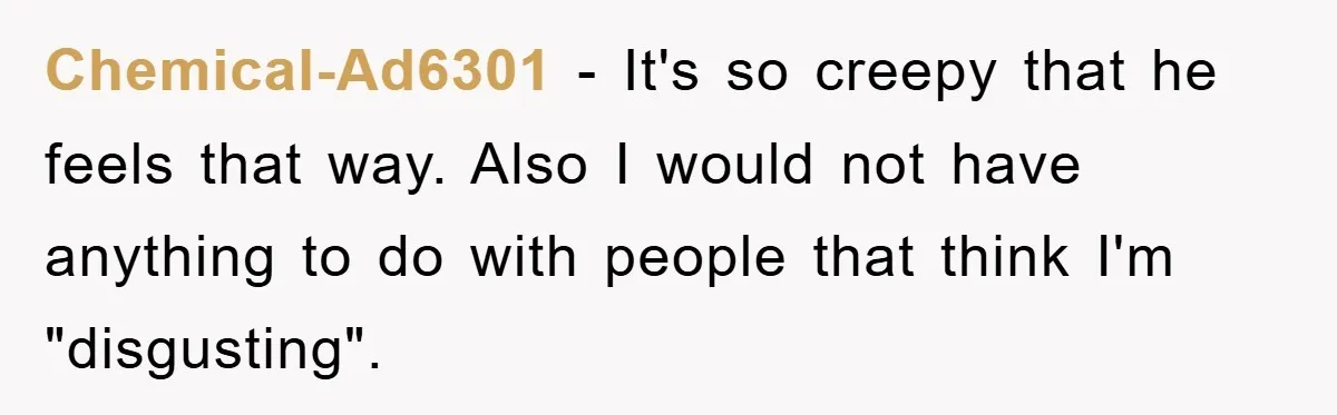 Chemical-Ad6301 − It's so creepy that he feels that way. Also I would not have anything to do with people that think I'm "disgusting".