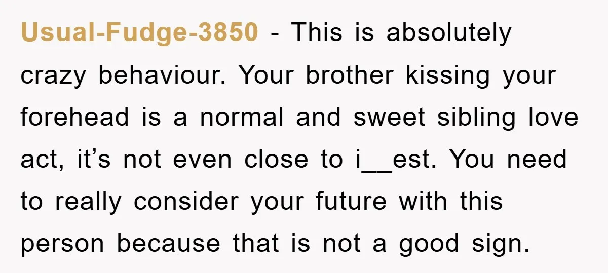 Usual-Fudge-3850 − This is absolutely crazy behaviour. Your brother kissing your forehead is a normal and sweet sibling love act, it’s not even close to i__est. You need to really...
