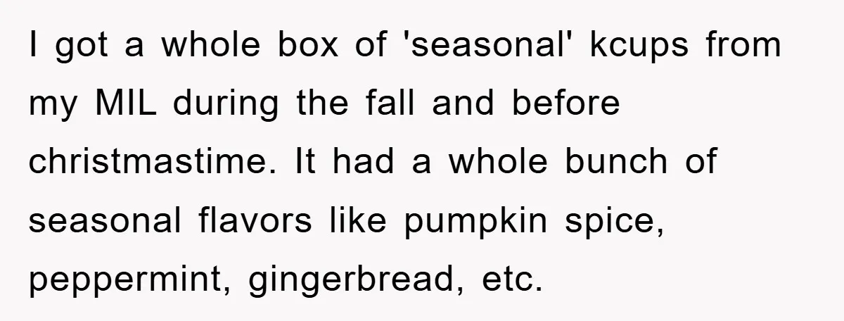 I got a whole box of 'seasonal' kcups from my MIL during the fall and before christmastime. It had a whole bunch of seasonal flavors like pumpkin spice, peppermint, gingerbread,...