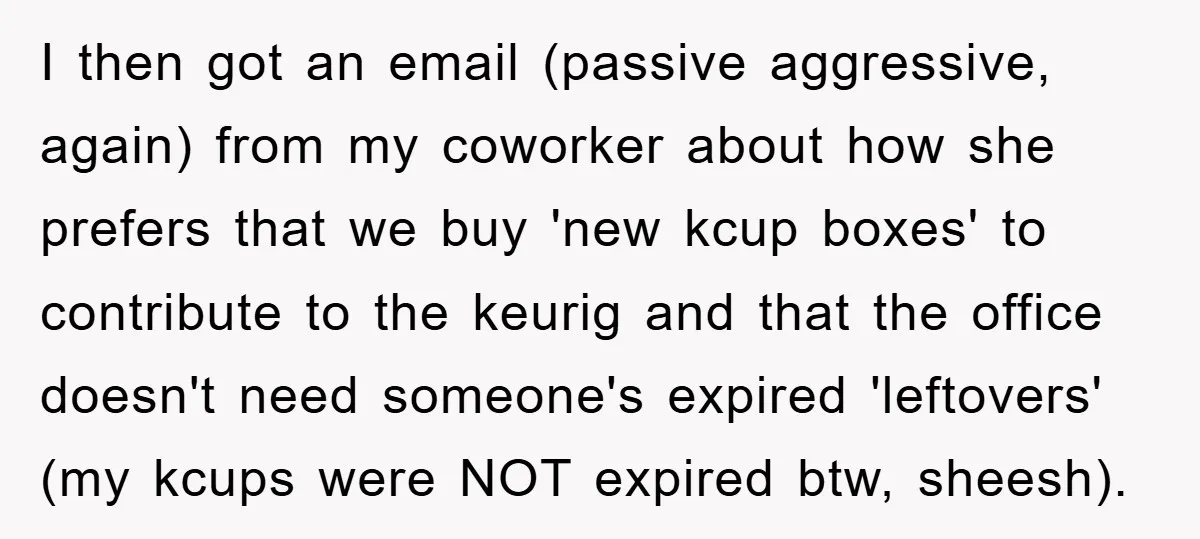 I then got an email (passive aggressive, again) from my coworker about how she prefers that we buy 'new kcup boxes' to contribute to the keurig and that the office...