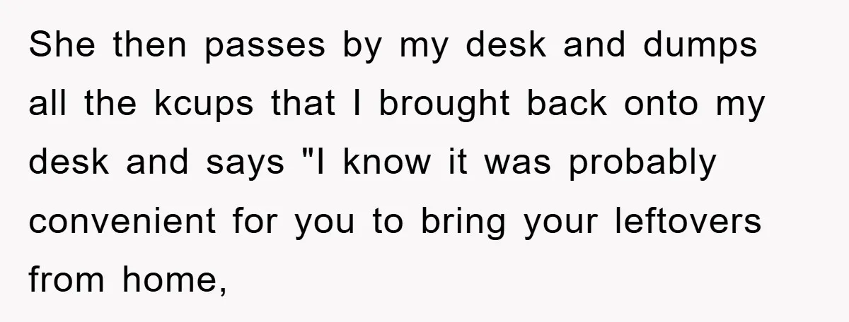 She then passes by my desk and dumps all the kcups that I brought back onto my desk and says "I know it was probably convenient for you to bring...