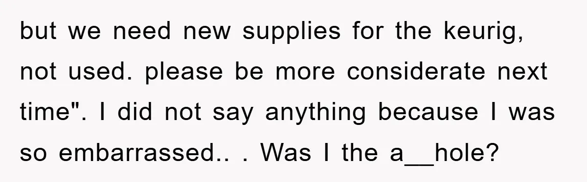 but we need new supplies for the keurig, not used. please be more considerate next time". I did not say anything because I was so embarrassed.. ​. Was I the...