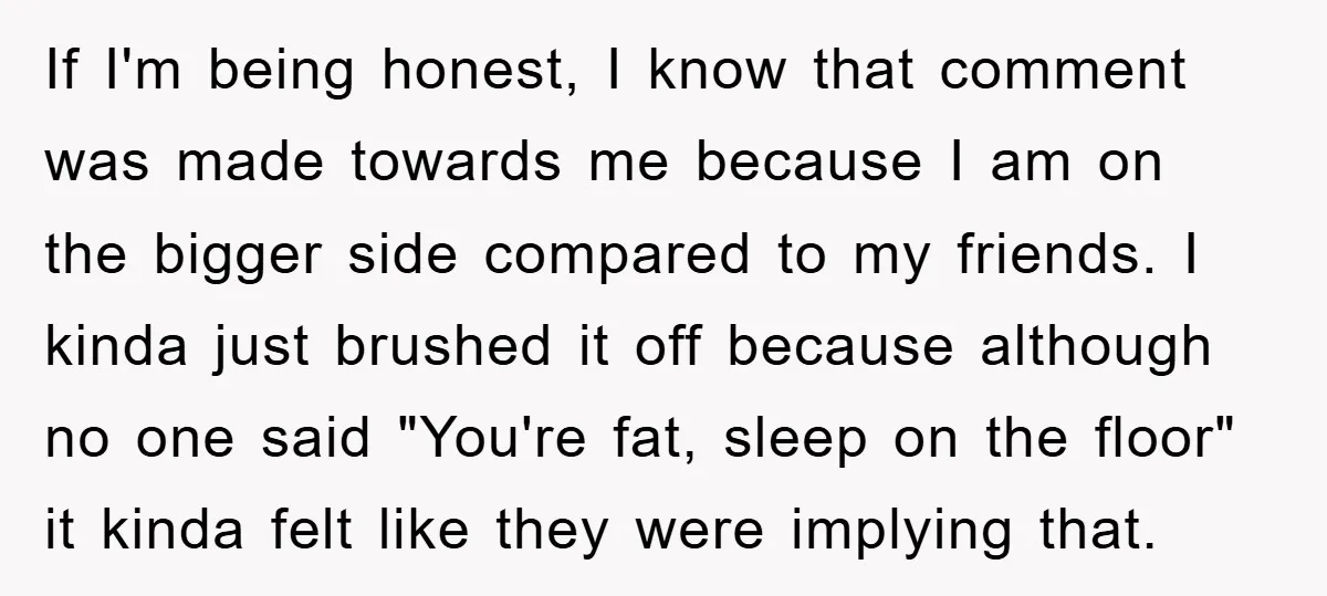 If I'm being honest, I know that comment was made towards me because I am on the bigger side compared to my friends. I kinda just brushed it off because...