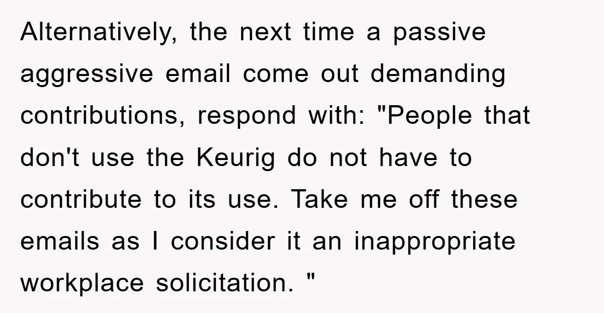 Alternatively, the next time a passive aggressive email come out demanding contributions, respond with: "People that don't use the Keurig do not have to contribute to its use. Take me...