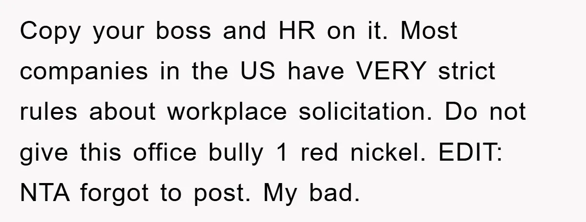 Copy your boss and HR on it. Most companies in the US have VERY strict rules about workplace solicitation. Do not give this office bully 1 red nickel. EDIT: NTA...