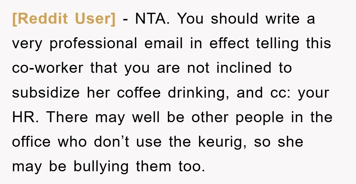 [Reddit User] − NTA. You should write a very professional email in effect telling this co-worker that you are not inclined to subsidize her coffee drinking, and cc: your HR....