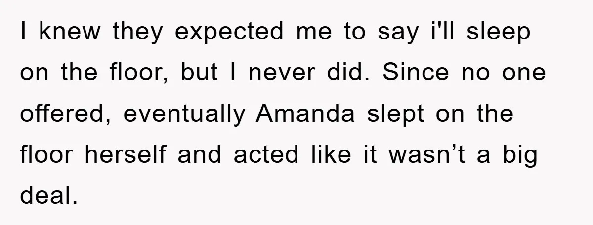 I knew they expected me to say i'll sleep on the floor, but I never did. Since no one offered, eventually Amanda slept on the floor herself and acted like...