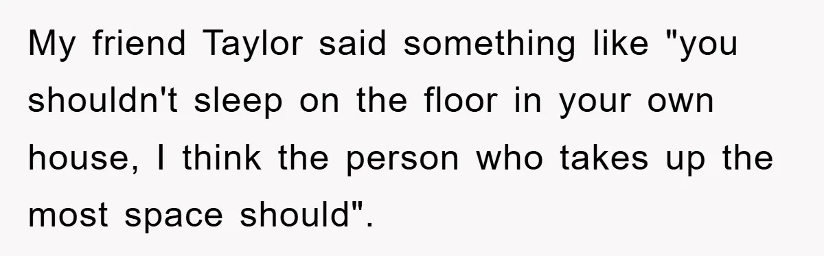 My friend Taylor said something like "you shouldn't sleep on the floor in your own house, I think the person who takes up the most space should".