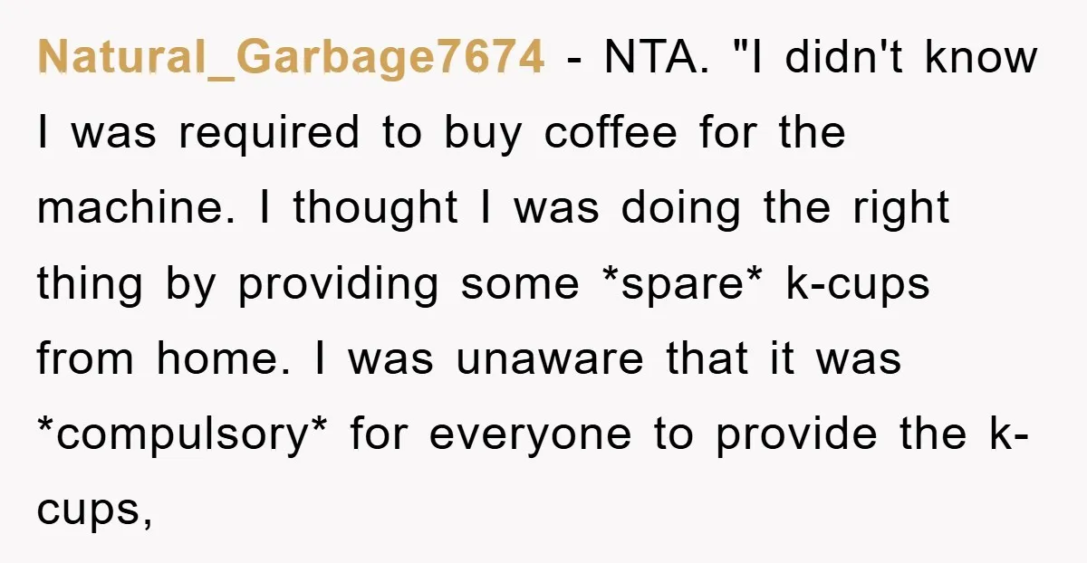 Natural_Garbage7674 − NTA. "I didn't know I was required to buy coffee for the machine. I thought I was doing the right thing by providing some *spare* k-cups from home....