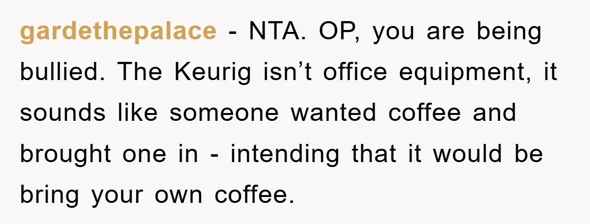 gardethepalace − NTA. OP, you are being bullied. The Keurig isn’t office equipment, it sounds like someone wanted coffee and brought one in - intending that it would be bring...