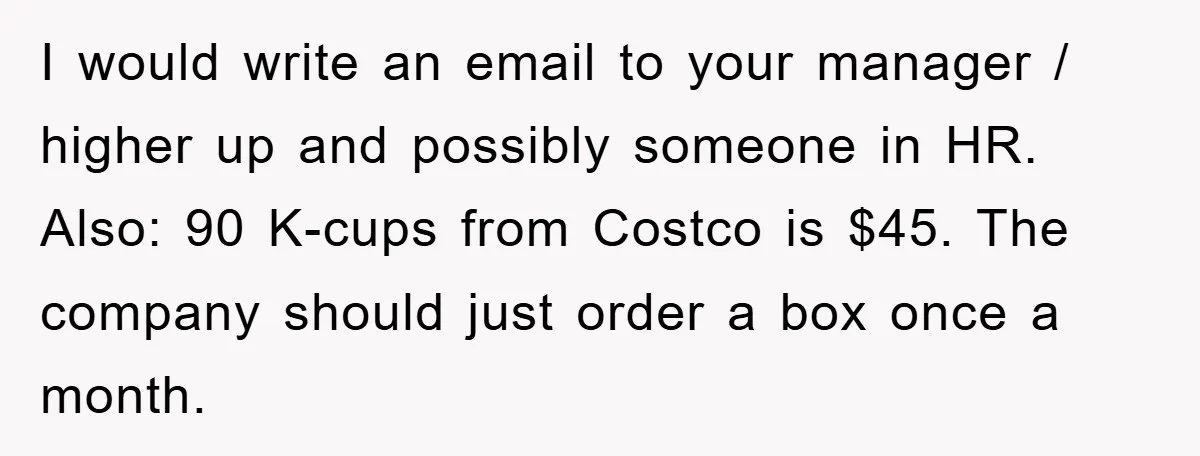 I would write an email to your manager / higher up and possibly someone in HR. Also: 90 K-cups from Costco is $45. The company should just order a box...