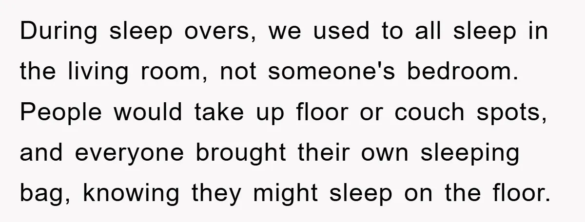 During sleep overs, we used to all sleep in the living room, not someone's bedroom. People would take up floor or couch spots, and everyone brought their own sleeping bag,...