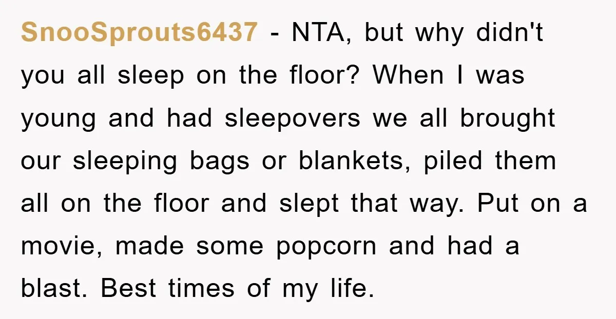 SnooSprouts6437 − NTA, but why didn't you all sleep on the floor? When I was young and had sleepovers we all brought our sleeping bags or blankets, piled them all...