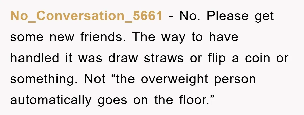 No_Conversation_5661 − No. Please get some new friends. The way to have handled it was draw straws or flip a coin or something. Not “the overweight person automatically goes on...