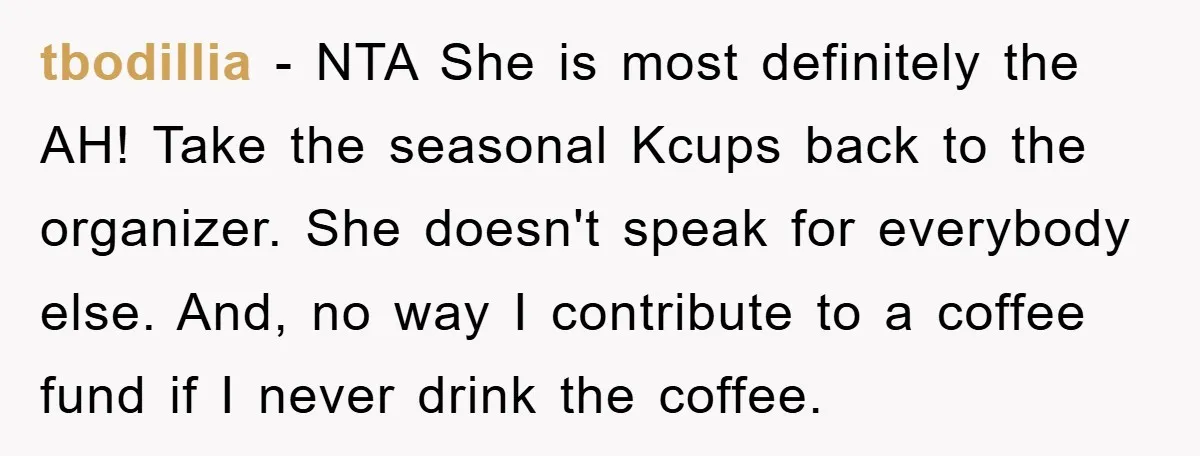 tbodillia − NTA She is most definitely the AH! Take the seasonal Kcups back to the organizer. She doesn't speak for everybody else. And, no way I contribute to a...