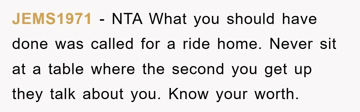 JEMS1971 − NTA What you should have done was called for a ride home. Never sit at a table where the second you get up they talk about you. Know...