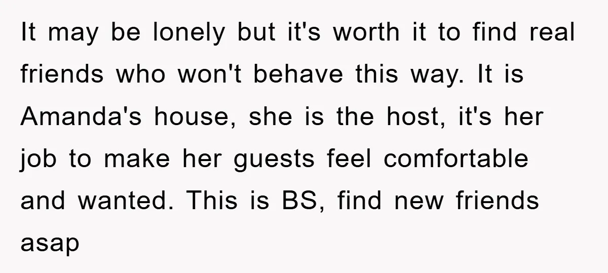 It may be lonely but it's worth it to find real friends who won't behave this way. It is Amanda's house, she is the host, it's her job to make...