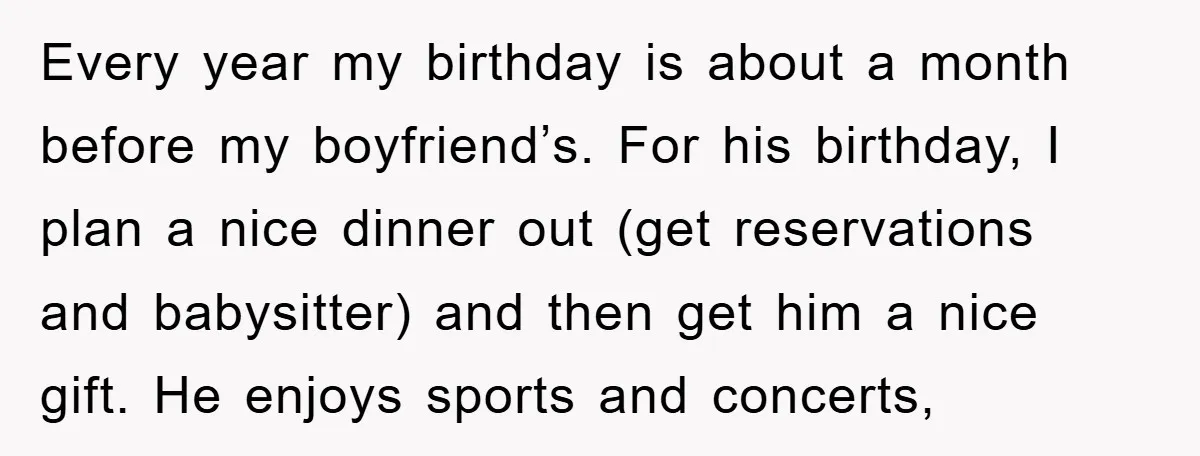 Every year my birthday is about a month before my boyfriend’s. For his birthday, I plan a nice dinner out (get reservations and babysitter) and then get him a nice...