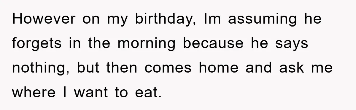 However on my birthday, Im assuming he forgets in the morning because he says nothing, but then comes home and ask me where I want to eat.