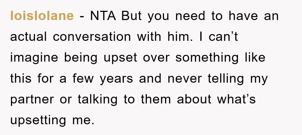 loislolane − NTA But you need to have an actual conversation with him. I can’t imagine being upset over something like this for a few years and never telling my...