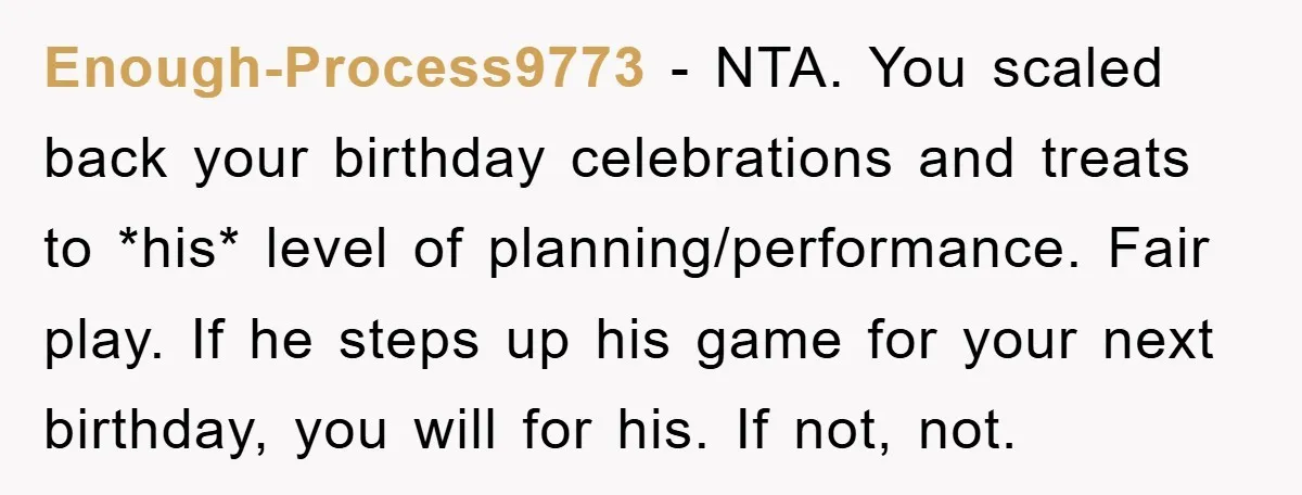 Enough-Process9773 − NTA. You scaled back your birthday celebrations and treats to *his* level of planning/performance. Fair play. If he steps up his game for your next birthday, you will...