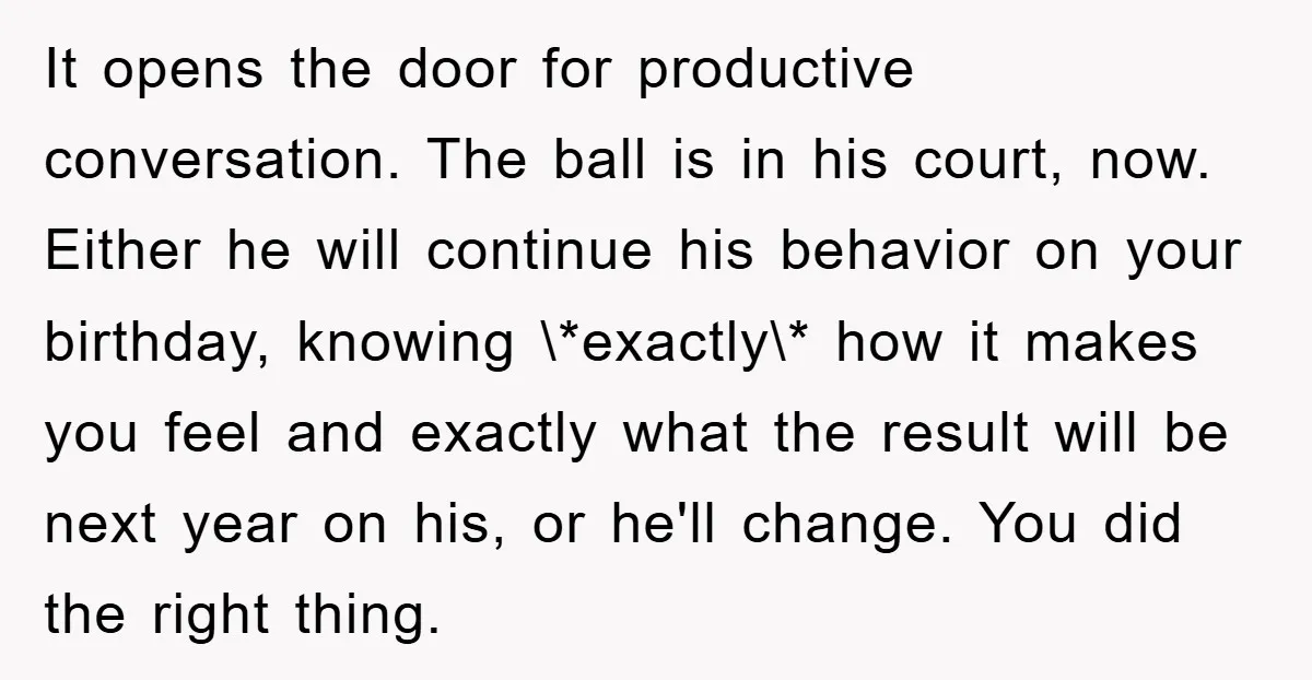 It opens the door for productive conversation. The ball is in his court, now. Either he will continue his behavior on your birthday, knowing \*exactly\* how it makes you feel...