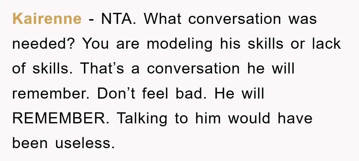 Kairenne − NTA. What conversation was needed? You are modeling his skills or lack of skills. That’s a conversation he will remember. Don’t feel bad. He will REMEMBER. Talking to...