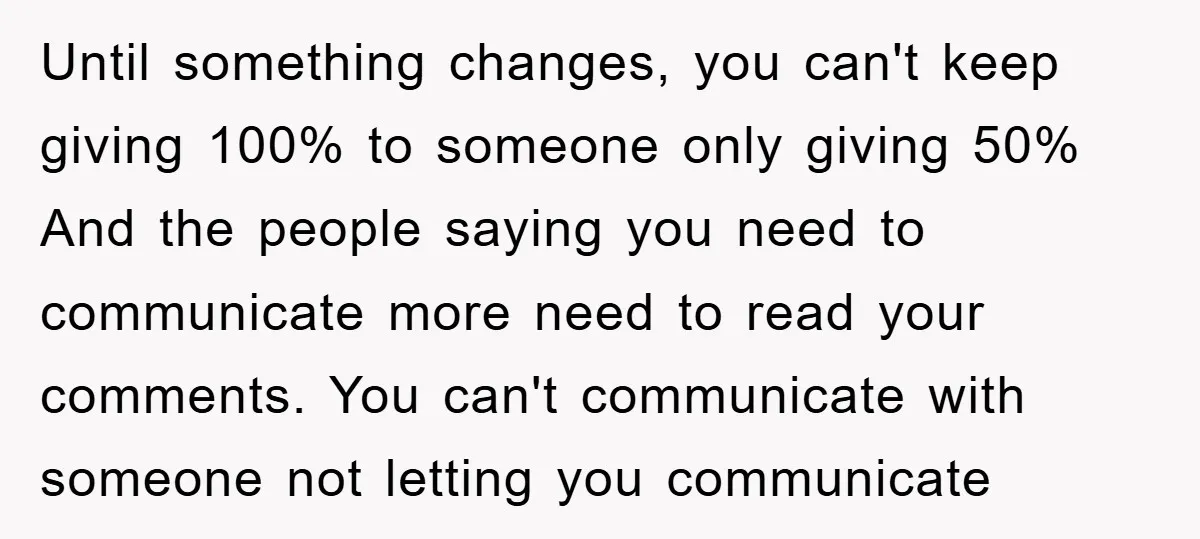 Until something changes, you can't keep giving 100% to someone only giving 50% And the people saying you need to communicate more need to read your comments. You can't communicate...