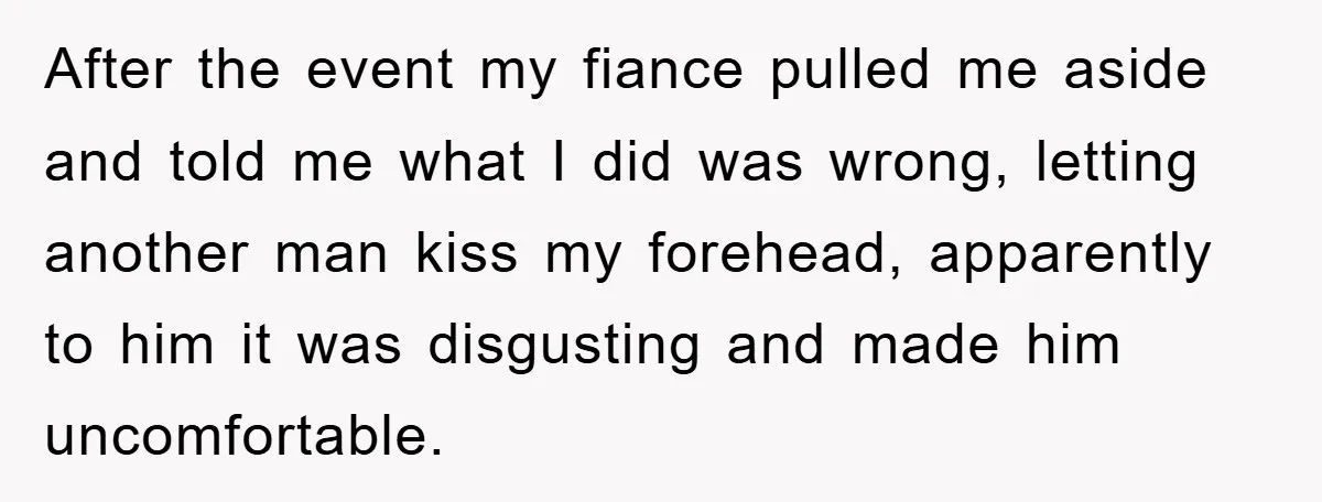 After the event my fiance pulled me aside and told me what I did was wrong, letting another man kiss my forehead, apparently to him it was disgusting and made...