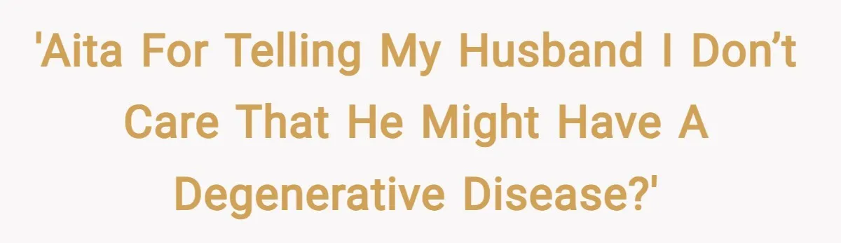 'AITA for telling my husband I don’t care that he might have a degenerative disease?'