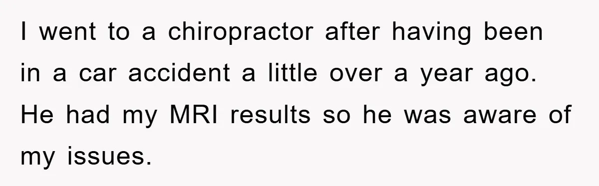 I went to a chiropractor after having been in a car accident a little over a year ago. He had my MRI results so he was aware of my issues.