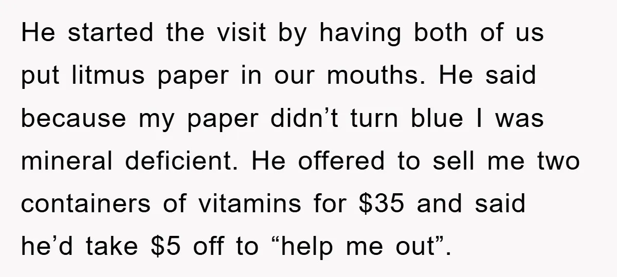 He started the visit by having both of us put litmus paper in our mouths. He said because my paper didn’t turn blue I was mineral deficient. He offered to...