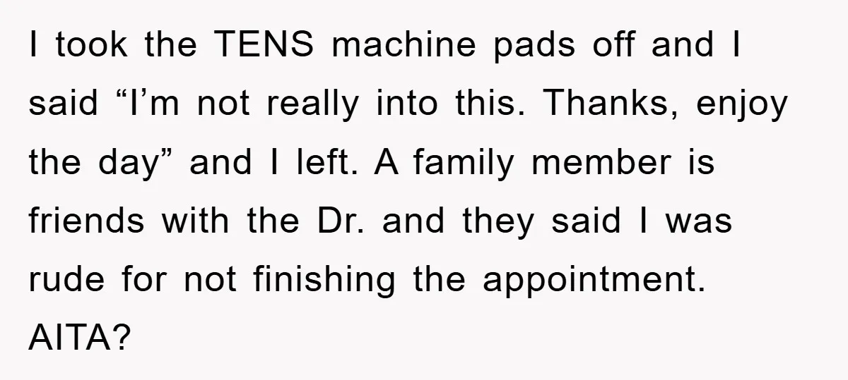 I took the TENS machine pads off and I said “I’m not really into this. Thanks, enjoy the day” and I left. A family member is friends with the Dr....