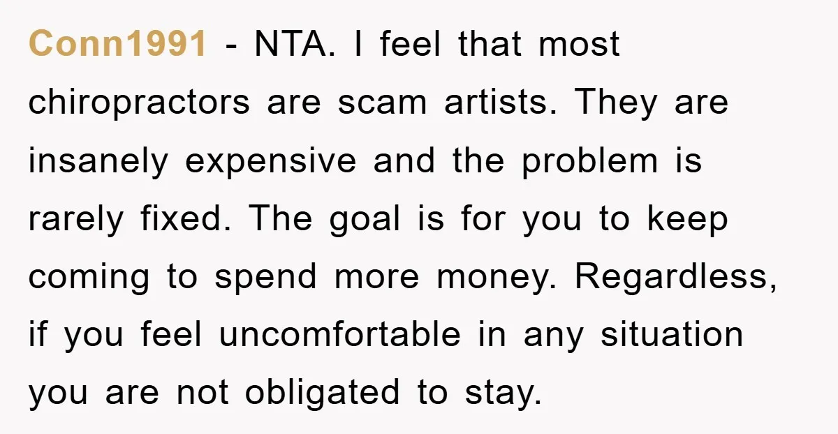 Conn1991 − NTA. I feel that most chiropractors are scam artists. They are insanely expensive and the problem is rarely fixed. The goal is for you to keep coming to...