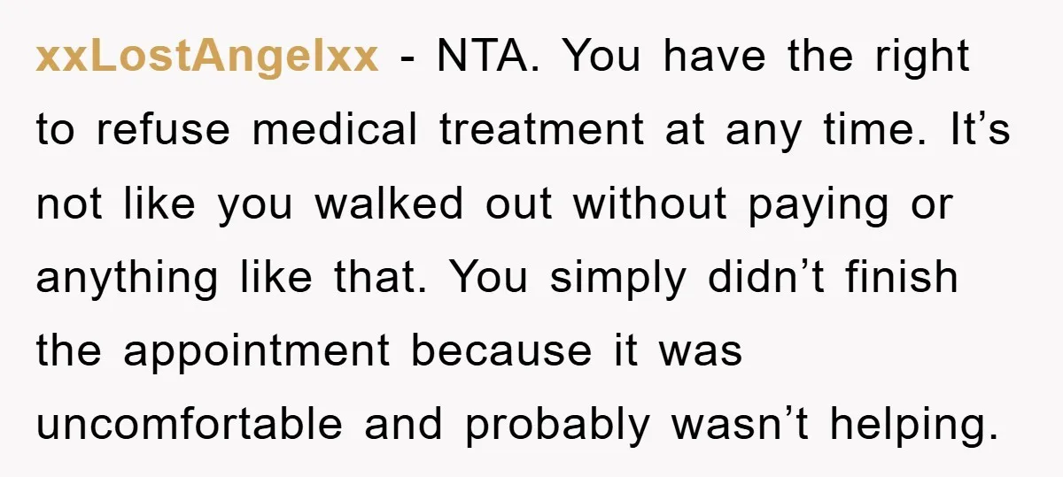 xxLostAngelxx − NTA. You have the right to refuse medical treatment at any time. It’s not like you walked out without paying or anything like that. You simply didn’t finish...