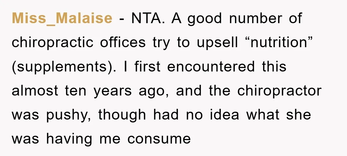 Miss_Malaise − NTA. A good number of chiropractic offices try to upsell “nutrition” (supplements). I first encountered this almost ten years ago, and the chiropractor was pushy, though had no...