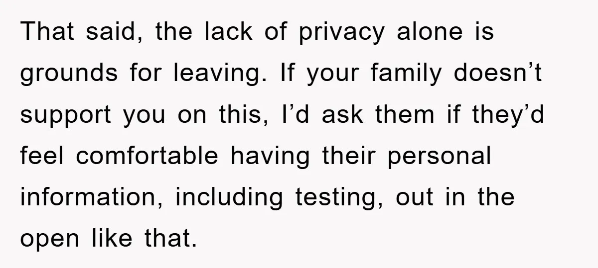 That said, the lack of privacy alone is grounds for leaving. If your family doesn’t support you on this, I’d ask them if they’d feel comfortable having their personal information,...