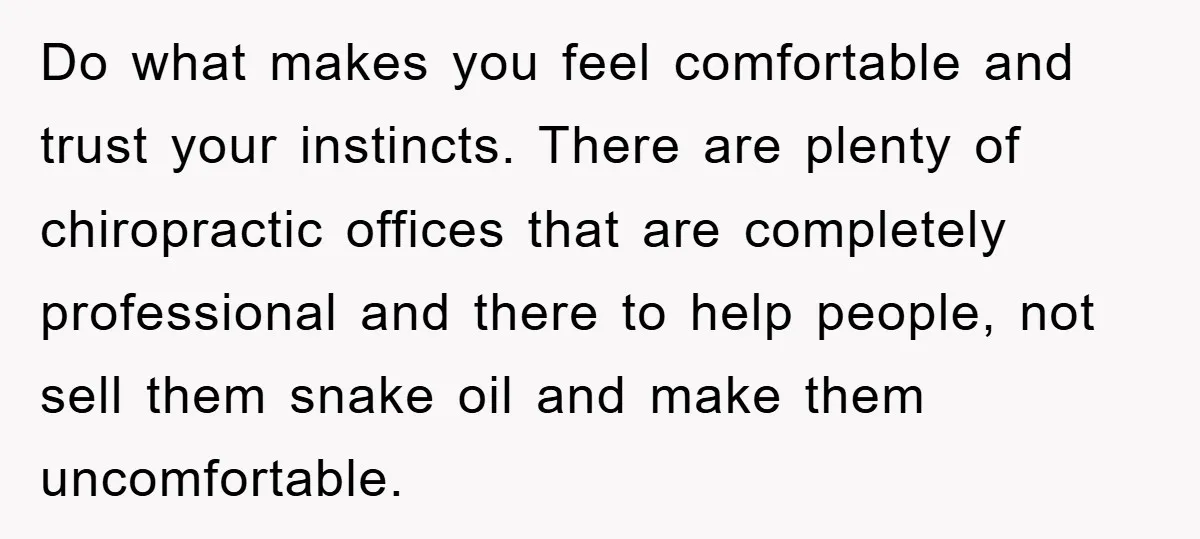 Do what makes you feel comfortable and trust your instincts. There are plenty of chiropractic offices that are completely professional and there to help people, not sell them snake oil...