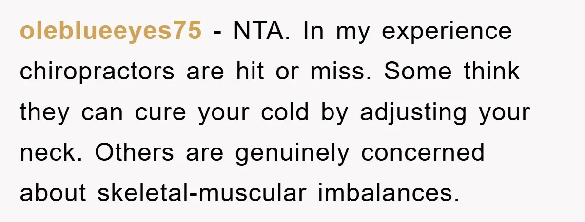 oleblueeyes75 − NTA. In my experience chiropractors are hit or miss. Some think they can cure your cold by adjusting your neck. Others are genuinely concerned about skeletal-muscular imbalances.