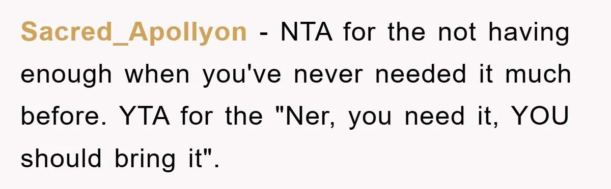 Sacred_Apollyon − NTA for the not having enough when you've never needed it much before. YTA for the "Ner, you need it, YOU should bring it".